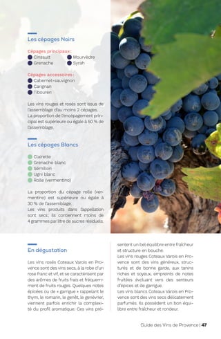 En dégustation
Les vins rosés Coteaux Varois en Pro-
vence sont des vins secs, à la robe d’un
rose franc et vif, et se caractérisent par
des arômes de fruits frais et fréquem-
ment de fruits rouges. Quelques notes
épicées ou de « garrigue » rappelant le
thym, le romarin, le genêt, le genévrier,
viennent parfois enrichir la complexi-
té du profil aromatique. Ces vins pré-
sentent un bel équilibre entre fraîcheur
et structure en bouche.
Les vins rouges Coteaux Varois en Pro-
vence sont des vins généreux, struc-
turés et de bonne garde, aux tanins
riches et soyeux, empreints de notes
fruitées évoluant vers des senteurs
d’épices et de garrigue.
Les vins blancs Coteaux Varois en Pro-
vence sont des vins secs délicatement
parfumés. Ils possèdent un bon équi-
libre entre fraîcheur et rondeur.
Les cépages Noirs
Cépages principaux:
Cinsault
Grenache
Mourvèdre
Syrah
Cépages accessoires:
Cabernet-sauvignon
Carignan
Tibouren
Les vins rouges et rosés sont issus de
l’assemblage d’au moins 2 cépages.
La proportion de l’encépagement prin-
cipal est supérieure ou égale à 50 % de
l’assemblage.
Les cépages Blancs
Clairette

Grenache blanc
Sémillon
Ugni blanc

Rolle (vermentino)
La proportion du cépage rolle (ver-
mentino) est supérieure ou égale à
30 % de l’assemblage.
Les vins produits dans l’appellation
sont secs; ils contiennent moins de
4 grammes par litre de sucres résiduels.
Guide des Vins de Provence | 47
 