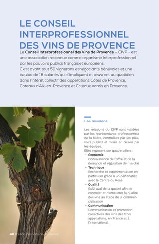 LE CONSEIL
INTERPROFESSIONNEL
DES VINS DE PROVENCE
Le Conseil Interprofessionnel des Vins de Provence – CIVP - est
une association reconnue comme organisme interprofessionnel
par les pouvoirs publics français et européens.
C’est avant tout 50 vignerons et négociants bénévoles et une
équipe de 18 salariés qui s’impliquent et œuvrent au quotidien
dans l’intérêt collectif des appellations Côtes de Provence,
Coteaux d’Aix-en-Provence et Coteaux Varois en Provence.
Les missions
Les missions du CIVP sont validées
par les représentants professionnels
de la filière, contrôlées par les pou-
voirs publics et mises en œuvre par
les équipes.
Elles reposent sur quatre piliers:
• Économie
Connaissance de l’offre et de la
demande et régulation de marché
• Technique
Recherche et expérimentation en
particulier grâce à un partenariat
avec le Centre du Rosé
• Qualité
Suivi aval de la qualité afin de
contrôler et d’améliorer la qualité
des vins au stade de la commer-
cialisation
• Communication
Communication et promotion
collectives des vins des trois
appellations, en France et à
l’international
48 | Guide des Vins de Provence
 