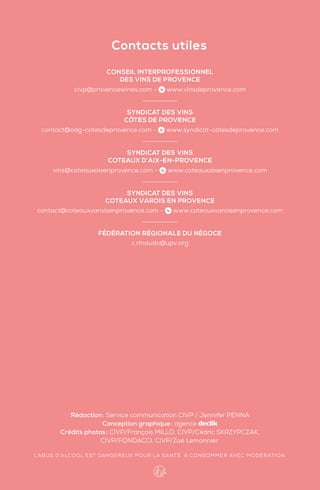 Rédaction: Service communication CIVP / Jennifer PENNA
Conception graphique: agence
Crédits photos: CIVP/François MILLO, CIVP/Cédric SKRZYPCZAK,
CIVP/FONDACCI, CIVP/Zoé Lemonnier.
L’ABUS D’ALCOOL EST DANGEREUX POUR LA SANTÉ. À CONSOMMER AVEC MODÉRATION.
CONSEIL INTERPROFESSIONNEL
DES VINS DE PROVENCE
civp@provencewines.com - www.vinsdeprovence.com
SYNDICAT DES VINS
CÔTES DE PROVENCE
contact@odg-cotesdeprovence.com - www.syndicat-cotesdeprovence.com
SYNDICAT DES VINS
COTEAUX D’AIX-EN-PROVENCE
vins@coteauxaixenprovence.com - www.coteauxaixenprovence.com
SYNDICAT DES VINS
COTEAUX VAROIS EN PROVENCE
contact@coteauxvaroisenprovence.com - www.coteauxvaroisenprovence.com
FÉDÉRATION RÉGIONALE DU NÉGOCE
c.rinaudo@upv.org
Contacts utiles
 