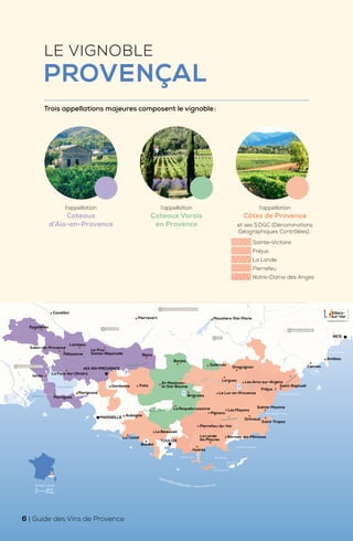 Argens
Verdon
Durance
G
r
a
n
d
R
h
ô
n
e
Bandol
Le Beausset
La Ciotat
Hyères
La Londe
les Maures
Bormes-les-Mimosas
Pierrefeu-du-Var
Grimaud
Saint-Tropez
Sainte-Maxime
Fréjus
Saint-Raphaël
Le Luc-en-Provence
Brignoles
Trets
Gardanne
Aubagne
Marignane
Martigues
Istres
Pélissanne
Lambesc
Le-Puy-
Sainte-Réparade
La Fare-les-Oliviers
Pierrevert Moustiers-Ste-Marie
Barjols
Rians
Draguignan
Lorgues
Salernes
Salon-de-Provence
Eygalières
Cavaillon
La Roquebrussanne
St-Maximim-
la-Ste-Baume
Les Arcs-sur-Argens
Pignans
Les Mayons
NICE
Antibes
Cannes
TOULON
MARSEILLE
AIX-EN-PROVENCE
Golfe de Fos
Golfe de Giens Îles d'Hyères
Corniche des Maures
Golfe de Saint-Tropez
Corniche de l'Estérel
Baie des Anges
Île
de Porquerolles
Étang de Berre
Les Calanques
MER MÉDITERRANÉE • Mediterranean Sea
Îles
de Lérins
Port-Cros
04 ALPES-DE-HAUTE-PROVENCE
06 ALPES-MARITIMES
13 BOUCHES-DU-RHÔNE
84 VAUCLUSE
83 VAR
MONTAGNE SAINTE-VICTOIRE
MONTAGNE DE LA SAINTE BAUME
MASSIF DE
L'ES
T
E
R
E
L
MASSIF DES MAURES
Villars-
sur-Var
0 10 km
0 6 miles
Échelle • Scale
LE VIGNOBLE
PROVENÇAL
Trois appellations majeures composent le vignoble:
l’appellation
Côtes de Provence
et ses 5DGC (Dénominations
Géographiques Contrôlées) :
Sainte-Victoire
Fréjus
La Londe
Pierrefeu
Notre-Dame des Anges
l’appellation
Coteaux
d’Aix-en-Provence
l’appellation
Coteaux Varois
en Provence
6 | Guide des Vins de Provence
 