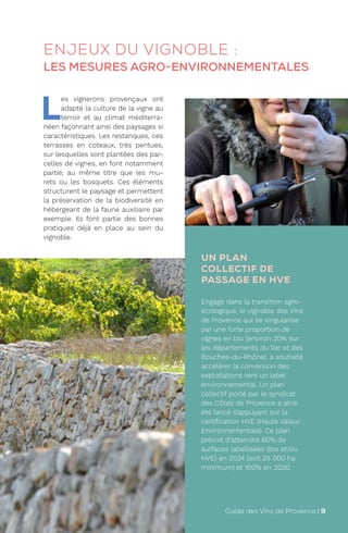 UN PLAN
COLLECTIF DE
PASSAGE EN HVE
Engagé dans la transition agro-
écologique, le vignoble des Vins
de Provence qui se singularise
par une forte proportion de
vignes en bio (environ 20% sur
les départements du Var et des
Bouches-du-Rhône), a souhaité
accélérer la conversion des
exploitations vers un label
environnemental. Un plan
collectif porté par le syndicat
des Côtes de Provence a ainsi
été lancé s’appuyant sur la
certification HVE (Haute Valeur
Environnementale). Ce plan
prévoit d’atteindre 60% de
surfaces labellisées (bio et/ou
HVE) en 2024 (soit 25 000 ha
minimum) et 100% en 2030.
L
es vignerons provençaux ont
adapté la culture de la vigne au
terroir et au climat méditerra-
néen façonnant ainsi des paysages si
caractéristiques. Les restanques, ces
terrasses en coteaux, très pentues,
sur lesquelles sont plantées des par-
celles de vignes, en font notamment
partie, au même titre que les mu-
rets ou les bosquets. Ces éléments
structurent le paysage et permettent
la préservation de la biodiversité en
hébergeant de la faune auxiliaire par
exemple. Ils font partie des bonnes
pratiques déjà en place au sein du
vignoble.
ENJEUX DU VIGNOBLE :
LES MESURES AGRO-ENVIRONNEMENTALES
Guide des Vins de Provence | 9
 