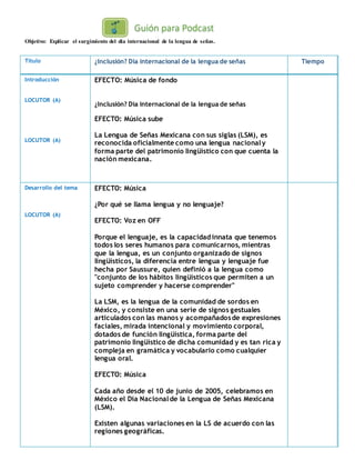 Objetivo: Explicar el surgimiento del día internacional de la lengua de señas.
Título ¿Inclusión? Día internacional de la lengua de señas Tiempo
Introducción
LOCUTOR (A)
LOCUTOR (A)
EFECTO: Música de fondo
¿Inclusión? Día internacional de la lengua de señas
EFECTO: Música sube
La Lengua de Señas Mexicana con sus siglas (LSM), es
reconocida oficialmente como una lengua nacionaly
forma parte del patrimonio lingüístico con que cuenta la
nación mexicana.
Desarrollo del tema
LOCUTOR (A)
EFECTO: Música
¿Por qué se llama lengua y no lenguaje?
EFECTO: Voz en OFF
Porque el lenguaje, es la capacidad innata que tenemos
todos los seres humanos para comunicarnos, mientras
que la lengua, es un conjunto organizado de signos
lingüísticos, la diferencia entre lengua y lenguaje fue
hecha por Saussure, quien definió a la lengua como
"conjunto de los hábitos lingüísticos que permiten a un
sujeto comprender y hacerse comprender"
La LSM, es la lengua de la comunidad de sordos en
México, y consiste en una serie de signos gestuales
articulados con las manos y acompañadosde expresiones
faciales, mirada intencional y movimiento corporal,
dotados de función lingüística, forma parte del
patrimonio lingüístico de dicha comunidad y es tan rica y
compleja en gramática y vocabulario como cualquier
lengua oral.
EFECTO: Música
Cada año desde el 10 de junio de 2005, celebramos en
México el Día Nacionalde la Lengua de Señas Mexicana
(LSM).
Existen algunas variaciones en la LS de acuerdo con las
regiones geográficas.
 