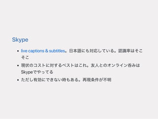 Skype
livecaptions&subtitles。日本語にも対応している。認識率はそこ
そこ
現状のコストに対するベストはこれ。友人とのオンライン呑みは
Skypeでやってる
ただし有効にできない時もある。再現条件が不明
 