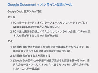 GoogleDocument+オンライン会議ツール
GoogleDocは音声入力が可能
やり方
1.PCの音声をオーディオインターフェースなりでルーティングして
GoogleDocumentの音声入力に流し込む
2.PCの出力画像を仮想カメラ入力にしてオンライン会議システムに流
す(人の顔が映るところで内容が分かる)
欠点
1.(共通)全員の発言が混ざった状態で音声認識にかけられるので、認
識率がガタ落ちするかつ誰の発言か記録に残らない
2.(共通)発言が被るとより悪化する
3.(GoogleDoc固有)上の状態や雑音が混ざると認識を諦めるのか、音
声入力を一度オフにしてオンに入れ直さないとそれ以降入力が行わ
れない(これが一番厄介)
 