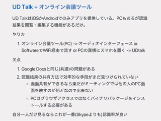 UDTalk+オンライン会議ツール
UDTalkはiOSかAndroidでのみアプリを提供している。PCもあるが認識
結果を閲覧・編集する機能があるだけ。
やり方
1.オンライン会議ツール(PC)‑>オーディオインターフェースor
SoftwareでWiFi経由で流すorPCの真横にスマホを置く‑>UDtalk
欠点
1.GoogleDocsと同じ(共通)の問題がある
2.認識結果の共有方法で効率的な手段がまだ見つけられていない
画面共有ができるなら楽だがミーティングでは他の人のPC画
面を映すのが殆どなので出来ない
PCはブラウザアクセスではなくバイナリパッケージをインス
トールする必要がある
自分一人だけ見るならこれが一番(Skypeよりも)認識率が良い
 