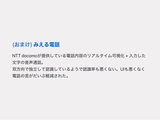 (おまけ)みえる電話
NTTdocomoが提供している電話内容のリアルタイム可視化+入力した
文字の音声通話。
双方向で独立して認識しているようで認識率も悪くない。UIも悪くなく
電話の苦がだいぶ軽減された。
 