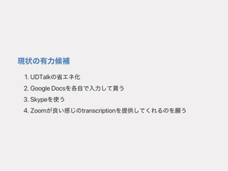 現状の有力候補
1.UDTalkの省エネ化
2.GoogleDocsを各自で入力して貰う
3.Skypeを使う
4.Zoomが良い感じのtranscriptionを提供してくれるのを願う
 