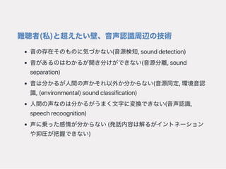 難聴者(私)と超えたい壁、音声認識周辺の技術
音の存在そのものに気づかない(音源検知,sounddetection)
音があるのはわかるが聞き分けができない(音源分離,sound
separation)
音は分かるが人間の声かそれ以外か分からない(音源同定,環境音認
識,(environmental)soundclassification)
人間の声なのは分かるがうまく文字に変換できない(音声認識,
speechrecoognition)
声に乗った感情が分からない(発話内容は解るがイントネーション
や抑圧が把握できない)
 
