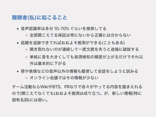 難聴者(私)に起こること
音声認識率は多分10‑70%ぐらいを推移してる
全部聞こえてる保証は常にないから正確には分からない
話題を追跡できてればおおよそ推測ができる(こともある)
聞き取れないのが連続して一度文脈を失うと途端に破綻する
単純に音を大きくしても音源検知の精度が上がるだけでそれ以
外は基本的に下がる
唇や表情などの音声以外の情報も駆使して会話をしようと試みる
オンライン会議ではその情報が少ない
チーム活動ならWikiやBTS、PRなりで各々がやってる内容を踏まえれる
ので(聞こえてなくても)おおよそ推測は成り立つ。が、新しい情報(特に
固有名詞)には弱い。
 