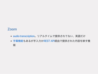 Zoom
audiotranscription。リアルタイムで提供されてない、英語だけ
字幕機能もあるが手入力かRESTAPI経由で提供された内容を映す機
能
 