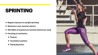 • Regular exposure to upright sprinting
• Maximal or near maximal velocity
• 150-350m of exposure at maximal velocity per week
• Focusing on mechanics
• Posture
• Touchdown position
• Swing leg action
SPRINTING
 