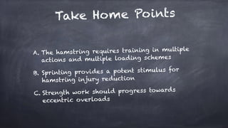 Take Home Points
A. The hamstring requires training in multiple
actions and multiple loading schemes
B. Sprinting provides a potent stimulus for
hamstring injury reduction
C. Strength work should progress towards
eccentric overloads
 