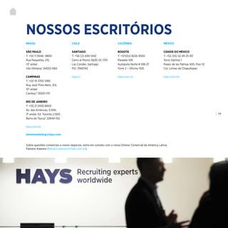 | 119
NOSSOS ESCRITÓRIOS
BRASIL
SÃO PAULO
T: +55 11 3046 9800
Rua Pequetita, 215,
13º andar
Vila Olímpia/ 04552-060
CAMPINAS
T: +55 19 3705 5180
Rua José Pires Neto, 314,
15º andar
Cambuí/ 13025-170
RIO DE JANEIRO
T: +55 21 2430 6600
Av. das Américas, 3.500,
3º andar, Ed. Toronto 2.000
Barra da Tijuca/ 22640-102
hays.com.br
latammarketing@hays.com
CHILE
SANTIAGO
T: +56 (2) 449 1340
Cerro el Plomo 5630 Of. 1701
Las Condes, Santiago
P.O. 7560742
hays.cl
COLÔMBIA
BOGOTÁ
T: +57(0)2 8226 9500
Paralelo 108
Autopista Norte # 108-27
Torre 2 – Oficina 1105
hays.com.co
MÉXICO
CIDADE DO MÉXICO
T: +52 (55) 52 49 25 00
Torre Optima 1
Paseo de las Palmas 405, Piso 10
Col. Lomas de Chapultepec
hays.com.mx
Sobre questões comerciais e novos negócios, entre em contato com o nosso Diretor Comercial da América Latina,
Fabiano Kawano (fabiano.kawano@hays.com.br).
 