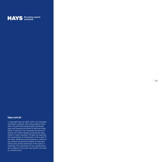 | 120
© Copyright Hays plc 2020. HAYS, the Corporate
and Sector H devices, Recruiting experts world-
wide, the HAYS Recruiting experts worldwide
logo and Powering the World of Work are trade
marks of Hays plc. The Corporate and Sector H
devices are original designs protected by regis-
tration in many countries. All rights are reserved.
The reproduction or transmission of all or part of
this work, whether by photocopying or storing in
any medium by electronic means or otherwise,
without the written permission of the owner, is
restricted. The commission of any unauthorized
act in relation to the work may result in civil and/
or criminal action.
hays.com.br
 