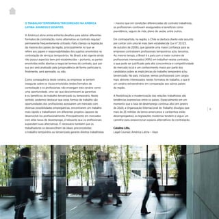 | 11
O TRABALHO TEMPORÁRIO/TERCEIRIZADO NA AMÉRICA
LATINA: AVANÇOS E DESAFIOS
A América Latina ainda enfrenta desafios para adotar diferentes
formatos de contratação, como alternativa ao contrato regular/
permanente frequentemente utilizado. Falta clareza na legislação
da maioria dos países da região, principalmente no que se
refere aos papeis e responsabilidades dos sujeitos envolvidos na
contratação de serviços temporários. No Brasil, a lei vigente ainda
não possui aspectos bem pré-estabelecidos – portanto, as partes
envolvidas estão abertas a negociar termos do contrato, que por
sua vez será analisado pela jurisprudência de forma particular e,
finalmente, será aprovado, ou não.
Como consequência deste cenário, as empresas se sentem
inseguras sobre os riscos envolvidos nestes formatos de
contratação e os profissionais não enxergam este cenário como
uma oportunidade, uma vez que desconhecem as garantias
e os benefícios do trabalho terceirizado ou temporário. Neste
sentido, podemos destacar que estas formas de trabalho são
oportunidades dos profissionais acessarem um mercado com
diversas possibilidades empregatícias, encontrarem um trabalho
mais rápido e trabalharem em diferentes projetos capazes de
desenvolvê-los profissionalmente. Principalmente em mercados
com altas taxas de desemprego, é relevante que os profissionais
expandam suas alternativas. É necessário também que os
trabalhadores se desvencilhem de ideais preconcebidas;
o trabalho temporário ou terceirizado garante direitos trabalhistas
– mesmo que em condições diferenciadas do contrato trabalhista,
os profissionais continuam assegurados a benefícios como
previdência, seguro de vida, plano de saúde, entre outros.
Em contrapartida, na região, o Chile se destaca diante este assunto
por contar com uma lei mais bem estabelecida (Lei n° 20.123,
de outubro de 2006), que garante uma maior confiança para as
empresas contratarem profissionais temporários e/ou terceiros.
Ao mesmo tempo, o Brasil é o país com o maior número de
profissionais interessados (49%) em trabalhar nestes contratos,
o que pode ser justificado pela alta concorrência e competitividade
do mercado local e um conhecimento maior por parte dos
candidatos sobre as implicâncias do trabalho temporário e/ou
terceirizado. No país, inclusive, vemos profissionais com cargos
mais sêniores interessados nestes formatos de trabalho, o que é
um cenário extraordinário em comparação aos outros países
da região.
A flexibilização e modernização das relações trabalhistas são
tendências expressivas entre os países. Especialmente em um
momento que a taxa de desemprego continua alta (em janeiro
de 2020, a Organização Internacional do Trabalho divulgou que
mais de 25 milhões de latino-americanos e caribenhos estão
desempregados), as legislações modernas tendem a seguir um
caminho para proporcionar espaços alternativos de contratação.
Catalina Lillo,
Legal Counsel, América Latina – Hays
 