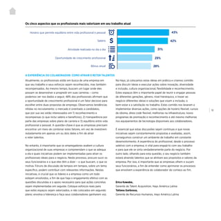 | 13
Atualmente, os profissionais estão em busca de uma empresa em
que seu trabalho e seus esforços sejam reconhecidos, mas também
recompensados. Ao mesmo tempo, buscam um lugar onde eles
possam se desenvolver e progredir em suas carreiras – como
podemos ver nos dados a seguir, 48% dos profissionais afirmam que
a oportunidade de crescimento profissional é um fator decisivo para
escolher entre duas propostas de emprego. Observamos tendências
nítidas no recrutamento: o mercado é orientado a candidatos,
que por sua vez estão interessados em 1) reconhecimento e
recompensas (o que inclui salário e benefícios), 2) transparência por
parte das empresas sobre plano de carreira e 3) equilíbrio entre vida
profissional e pessoal. A questão-chave é que as empresas precisam
encontrar um meio de combinar estes fatores, em vez de investirem
isoladamente em apenas um ou dois deles a fim de atrair
e reter talentos.
No entanto, é importante que os empregadores avaliem a cultura
organizacional de suas empresas e compreendam o que se adequa
a ela e quais iniciativas podem ser implementadas para atrair os
profissionais ideais para o negócio. Neste processo, procure ouvir os
seus funcionários e o que eles têm a dizer – o que buscam, o que os
motiva. Fóruns de discussão de tempos em tempos, sobre um tema
específico, podem contribuir com relevantes informações. Nestas
iniciativas, é crucial que os líderes e a empresa como um todo
estejam envolvidos, a fim de que haja o engajamento efetivo com as
questões discutidas e o apoio necessário para que ações concretas
sejam implementadas em seguida. Coloque esforços reais para
que estes espaços sejam valorizados, e não colocados em segundo
plano; envolva a liderança e faça seus colaboradores ganharem voz.
Na Hays, já colocamos estas ideias em prática e criamos comitês
para discutir ideias e executar ações sobre inovação, diversidade
e inclusão, cultura organizacional, flexibilidade e reconhecimento.
Estes espaços têm o importante papel de reunir e engajar pessoas
de diferentes gerações, gênero, nível hierárquico, e trazer ao
negócio diferentes ideias e soluções que visam a inclusão, o
bem-estar e a satisfação no trabalho. Estes comitês nos levaram a
implementar diversas ações, como opções de horário flexível, cursos
de idioma, dress code flexível, melhorias na infraestrutura, novos
programas de premiação e reconhecimento e até mesmo melhorias
nos equipamentos de tecnologia disponíveis aos colaboradores.
É essencial que estas discussões sejam contínuas e que novas
iniciativas sejam constantemente propostas e avaliadas, assim,
conseguimos construir um ambiente de trabalho em constante
desenvolvimento. A experiência do profissional, desde o processo
seletivo com a empresa, é vital para engajá-lo com seu trabalho
e para que ele se sinta verdadeiramente parte do negócio. Por
outro lado, olhando para esta questão, o seu negócio também
estará atraindo talentos que se alinham aos propósitos e valores da
empresa. Por isso, é importante que as empresas olhem e ouçam
seus funcionários, a fim de entender como aprimorar os processos
que envolvem a experiência do colaborador do começo ao fim.
Erica Kawabe,
Gerente de Talent Acquisition, Hays América Latina
Tatiana Garbossa,
Gerente de Recursos Humanos, Hays América Latina
Os cinco aspectos que os profissionais mais valorizam em seu trabalho atual
Horário que permite equilíbrio entre vida profissional e pessoal
Salário
Atividade realizada no dia a dia
Oportunidade de crescimento profissional
Bônus anual
43%
42%
31%
29%
28%
A EXPERIÊNCIA DO COLABORADOR: COMO ATRAIR E RETER TALENTOS
 