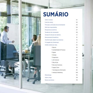 Sobre o estudo	01
Carta do diretor	02
Principais conclusões & recomendações	03
Perfil dos respondentes	04
Perspectiva econômica	07
Tendências de contratação	09
Atração & retenção de talentos 	 12
Remuneração & benefícios	16
Transformação digital nas empresas	19
A chegada dos Centennials	21
Análise salarial por área	25
				 • Bancos	26
				 • Contabilidade & Finanças	 29
				 • Digital	41
				 • Energia	43
				 • Engenharia	46
				 • Life Sciences	 59
				 • Óleo & Gás	 64
				 • Recursos Humanos	 68
				 • Supply Chain	 75
				 • Tecnologia da Informação	 85
				 • Vendas & Marketing	 100
Metodologia 	 116
Sobre a Hays 	 118
Nossos escritórios	119
SUMÁRIO
 