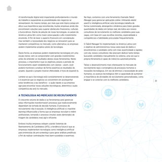 | 20
A transformação digital está impactando profundamente o mundo
do trabalho e expandindo as possibilidades dos negócios se
reinventarem. Ao mesmo tempo, por mais que este tópico esteja em
alta e sua importância seja reconhecida, muitas empresas ainda não
encontraram soluções para superar obstáculos financeiros, culturais
e burocráticos. Diante da adoção de novas tecnologias, os países da
América Latina têm como maior preocupação o alto investimento
envolvido. A fim de levar o aspecto financeiro em consideração
mas também a necessidade dos negócios se renovarem para se
manterem competitivos no mercado, como alternativa, as empresas
podem implementar projetos-piloto de tecnologia.
Desta forma, as empresas podem implementar tecnologias em uma
escala menor, sem se comprometer com grandes investimentos
antes de entender os resultados destas novas ferramentas. Neste
processo, o importante é que os objetivos, prazos e período de
funcionamento sejam estabelecidos com clareza – assim, você
poderá monitorar e analisar de forma assertiva os resultados do
projeto. Quando o projeto mostrar efetividade, é hora de expandi-lo.
Lembre-se que a tecnologia está constantemente se desenvolvendo
e é essencial que os negócios se concentrem em acompanhar
estas tendências a seu benefício – o quão rápido a sua empresa
age para encontrar novas soluções tecnológicas, determina o quão
competitiva ela será no mercado.
Na Hays, contamos com uma ferramenta chamada Talent
Manager para gerenciar aplicações online. Utilizando elastic
search e inteligência artificial, esta tecnologia trabalha de
forma customizada, abrangente e dinâmica para tratar grandes
quantidades de dados em tempo real; ela indica aos nossos
consultores de recrutamento os melhores candidatos para suas
vagas, com base em suas escolhas recentes, especialidade e
competências e habilidades procuradas frequentemente.
O Talent Manager foi implementado na América Latina com
o objetivo de administrarmos nossa vasta base de dados e
encontrarmos o candidato certo com mais assertividade e rapidez;
com ela, nossos consultores não precisam dedicar tanto tempo
buscando candidatos manualmente no sistema, uma vez que a
própria ferramenta é capaz de indicá-los automaticamente.
Talvez o desenvolvimento mais interessante no mercado de
recrutamento seja a convergência de processos humanos e
inovações tecnológicas. Em vez de eliminar a necessidade de seres
humanos, os avanços tecnológicos têm a capacidade de aumentar
a importância de atividades de recrutamento personalizadas, como
engajar e se conectar com os melhores candidatos.
A TECNOLOGIA NO MERCADO DE RECRUTAMENTO
O crescente volume de dados e as ferramentas para gerenciar
estas informações transformaram processos que tradicionalmente
dependiam da tomada de decisão humana. O processo de
recrutamento não é exceção. A inteligência artificial e o machine
learning influenciarão a forma que as empresas recrutam e retêm
profissionais, tornando o processo (muitas vezes demorado) de
triagem de candidatos mais ágil e eficiente.
Embora muitas empresas estejam usando Sistemas de
Rastreamento de Candidatos (ATS), a tendência futura é que as
empresas implementem tecnologias como inteligência artificial
para entrevistas de pre-screening e para gerar análises preditivas
a fim de realizar contratações mais bem-sucedidas e assertivas.
 
