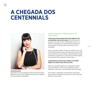 | 21
A CHEGADA DOS
CENTENNIALS
Carolina Borracchia,
Especialista em marca empregadora, diretora da Combo Employer
Branding e autora do livro “Centennials: El impacto en el trabajo de
la primera generación 100% digital”
Desafio Centennial: a diferença de ser um
nativo digital
A diferença da primeira geração 100% nativa digital não está
em seus hábitos, mas em suas crenças. Este é o grande ponto
de partida – que pode nos levar a compreendê-los ou não – na
forma como interpretamos os comportamentos e preferências
dos Centennials na hora de escolher e permanecer com um
empregador.
Assistir a uma série na Netflix, comprar uma cafeteira on-line, fazer
uma transferência bancária, obter informações por meio de um QR
code ou participar de uma reunião por videoconferência não é algo
que diferencia as gerações em si. Todos estes são “hábitos digitais”
que atravessam todas as gerações, inclusive a alpha.
A grande diferença está entre quem adquiriu novos hábitos
digitais com o tempo e quem cresceu com eles.
Denominar a natividade digital como a capacidade de adquirir
esses novos hábitos é o maior erro que podemos cometer ao
interpretar os Centennials, a primeira geração 100% nativa digital.
Para entender os Centennials, é essencial deixar de lado todas
essas mudanças tecnológicas e concentrar-se em como elas foram
definindo as suas crenças.
 