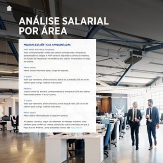 | 25
ANÁLISE SALARIAL
POR ÁREA
MAP: Média Aritmética Ponderada
Valor correspondente à média dos salários considerando a frequência
apresentada nos cargos. A MAP variará à esquerda ou direita da mediana,
em função da frequência e na tendência dos salários encontrados no cargo
em análise.
Menor salário
Menor salário informado para o cargo em questão.
1º quartil
Valor que representa a linha divisória, abaixo da qual estão 25% do rol de
salários para o cargo (salários mais baixos).
Mediana
Salário central da amostra, correspondendo à amostra de 50% dos salários
intercalados entre o 1º e o 3º Quartil.
3º quartil
Valor que representa a linha divisória, acima da qual estão 25% do rol de
salários para o cargo (salários mais altos).
Menor salário
Maior salário informado para o cargo em questão.
As tabelas salariais a seguir são referentes ao mercado brasileiro. Você
também pode conferir as tabelas salariais dos outros mercados em que a
Hays atua na América Latina acessando o nosso site: hays.com.br
MEDIDAS ESTATÍSTICAS APRESENTADAS
 