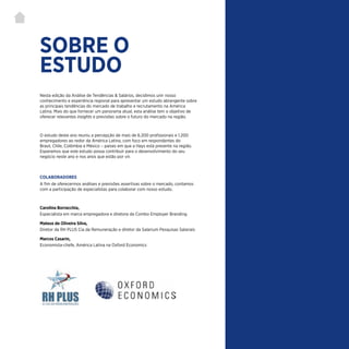 | 1
SOBRE O
ESTUDO
COLABORADORES
A fim de oferecermos análises e previsões assertivas sobre o mercado, contamos
com a participação de especialistas para colaborar com nosso estudo.
Carolina Borracchia,
Especialista em marca empregadora e diretora da Combo Employer Branding
Mateus de Oliveira Silva,
Diretor da RH PLUS Cia da Remuneração e diretor da Salarium Pesquisas Salariais
Marcos Casarin,
Economista-chefe, América Latina na Oxford Economics
Nesta edição da Análise de Tendências & Salários, decidimos unir nosso
conhecimento e experiência regional para apresentar um estudo abrangente sobre
as principais tendências do mercado de trabalho e recrutamento na América
Latina. Mais do que fornecer um panorama atual, esta análise tem o objetivo de
oferecer relevantes insights e previsões sobre o futuro do mercado na região.
O estudo deste ano reuniu a percepção de mais de 6.200 profissionais e 1.200
empregadores ao redor da América Latina, com foco em respondentes do
Brasil, Chile, Colômbia e México – países em que a Hays está presente na região.
Esperamos que este estudo possa contribuir para o desenvolvimento do seu
negócio neste ano e nos anos que estão por vir.
 