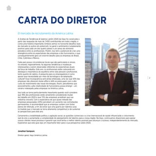 | 2
CARTA DO DIRETOR
A Análise de Tendências & Salários LatAm 2020 da Hays foi construída a
partir das respostas de mais de 7.400 contribuintes em toda a região, e
conta uma história importante. Embora vemos no horizonte desafios reais
de mercado (e outros em potencial), no geral o sentimento é amplamente
positivo para cada um dos quatro países e um senso de otimismo
prevalece entre os profissionais. Porém, isso tem o potencial de criar uma
divergência entre as expectativas das empresas e dos funcionários, o que
consequentemente gera um enorme desafio para as empresas do Brasil,
Chile, Colômbia e México.
Cada país possui circunstâncias locais que são particulares e únicas;
no entanto, regionalmente, há algumas tendências e mudanças
interessantes a serem observadas referentes às expectativas atuais
da força de trabalho. Este ano, os profissionais estão colocando em
destaque a importância do equilíbrio entre vida pessoal e profissional,
tanto quanto do salário. A pergunta para os empregadores é como
apoiar essa necessidade por meio da tecnologia e da adaptação
cultural? Essa incongruência será ainda enfatizada, uma vez que 50% das
empresas não oferecem home office e 44% se preocupam com o alto
custo de investimento das novas tecnologias. Assim, percebemos que
possivelmente a alta rotatividade de funcionários possa emergir – um
cenário indesejado pelas empresas na América Latina.
Isso tudo se torna particularmente importante quando você considera
que 78% dos profissionais estão seriamente considerando mudar
de trabalho em 2020 e que 72% das empresas acreditam que sua
indústria crescerá. Com a expectativa de que quase metade das
empresas pesquisadas (43%) percebem um aumento nas contratações
permanentes, é recomendável que as empresas contem com fortes
planos de retenção, a fim de evitar que uma guerra por talentos surja
(à medida que o mercado se torna altamente competitivo) e de sustentar
as perspectivas para este ano.
Certamente a instabilidade política, a agitação social, as questões comerciais e a crise internacional de saúde influenciarão o crescimento
real do ano e aumentarão a complexidade do planejamento de talentos para a nossa região. Na Hays, continuamos disponíveis para apoiar
nossos clientes nesse processo e garantir que você tenha o melhor talento possível para alcançar o sucesso, independentemente do mercado.
Esperamos que este guia seja um importante fator para a sua perspectiva sobre 2020.
Jonathan Sampson,
Diretor-geral, Hays América Latina
O mercado de recrutamento da América Latina
 