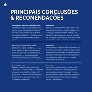 | 3
PRINCIPAIS CONCLUSÕES
& RECOMENDAÇÕES
Profissionais mais do que nunca visam trabalho flexível
A flexibilidade de horário e o home office aparecem entre
os três principais benefícios valorizados pelos profissionais.
Benefícios e opções de trabalho flexível são chaves para
atrair e reter o talento certo atualmente. Isso também é
demonstrado quando o aspecto que os profissionais mais
valorizam em seu emprego atual é a possibilidade de ter um
horário que permite o equilíbrio entre vida profissional
e pessoal.
Recomendação
Avalie como sua empresa pode adotar opções de trabalho flexível,
a fim de atrair profissionais para o seu negócio e engajar os atuais,
aumentando ainda a satisfação no trabalho. Se sua empresa está
receosa sobre o desempenho das equipes, vale destacar que
apenas 2% das empresas afirmam que o home office ou trabalho
à distância fez com que a produtividade diminuísse, 22% afirmam
que a produtividade aumentou e 22% que este formato de trabalho
não causou algum impacto na produtividade do negócio.
Aplicação das novas tecnologias visa aumentar
a produtividade e eficiência dos negócios
Empresas da região estão cada vez mais abertas a adotar
as novas tecnologias em benefício da produtividade do
negócio (50%) e para cumprir com as expectativas dos
consumidores (15%). Ao mesmo tempo, a maior preocupação
e impedimento para que as empresas implementem
tecnologias como inteligência artificial, computação em
nuvem e automação, é o alto investimento envolvido (44%).
Recomendação
Antes de implementar uma nova ferramenta de tecnologia, faça um
projeto-piloto. Defina com clareza os objetivos a serem alcançados,
prazos e durante qual período o projeto funcionará. É crucial que a
sua empresa saiba como monitorar os resultados e possa avaliá-los
periodicamente. Quando o projeto mostrar efetividade, expanda-o.
A tecnologia se movimenta e se desenvolve com rapidez, e neste
contexto as empresas devem se esforçar para se manterem
atualizadas e a par da concorrência.
Chegada dos Centennials
A entrada dos Centennials (também conhecidos como
“nativos digitais”) no mercado de trabalho já é uma realidade
e as empresas precisam estar preparadas para a chegada
desta geração. Os empregadores (52%) afirmam que o
principal desafio é entender as motivações profissionais dos
Centennials, mas, ao mesmo tempo, os melhores atributos
desta geração são o conhecimento em tecnologia e a
curiosidade para inovar e aprender.
Recomendação
Certifique-se de ouvir estes profissionais e entender suas reais
motivações, promovendo fóruns e espaços de discussão onde
eles possam apresentar suas perspectivas. Os Centennials
estão profundamente conectados com tendências que já estão
dominando o mundo do trabalho – transformação digital, trabalho
flexível e equilíbrio entre vida pessoal e profissional. Se sua
empresa age em prol destes aspectos, você terá mais facilidade
para atrair e reter estes talentos.
 
