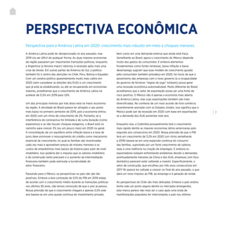 | 7
Perspectiva para a América Latina em 2020: crescimento mais robusto em meio a choques menores
PERSPECTIVA ECONÔMICA
A América Latina pode ter decepcionado no ano passado, mas
2019 iria ser difícil de qualquer forma. As duas maiores economias
da região passaram por importantes transições políticas, enquanto
a Argentina (a terceira maior) retornou à recessão após mais uma
crise de dívida. Em outras partes da América do Sul, a política
também foi o centro das atenções no Chile, Peru, Bolívia e Equador.
Com um cenário político aparentemente muito mais calmo em
2020 (sem considerar as eleições dos EUA) e um crescimento
que já está se estabilizando, ou até se recuperando em economias
maiores, acreditamos que o crescimento da América Latina irá
acelerar de 0,5% em 2019 para 1,6%.
Um dos principais motivos por trás disso está na maior economia
da região. A atividade do Brasil parece ter atingido o seu ponto
mais baixo no primeiro semestre de 2019, pois a economia entrou
em 2020 com um ritmo de crescimento de 2%. Portanto, se a
interferência do coronavírus for limitada e de curta duração (como
esperamos) e se não houver choques exógenos, o Brasil está no
caminho para crescer 2% (ou um pouco mais) em 2020 no geral.
A consolidação de um equilíbrio entre inflação baixa e a taxa de
juros deve promover o ressurgimento do crédito como mecanismo
essencial de crescimento, no qual as famílias são incentivadas
cada vez mais e aproveitam preços de imóveis menores e os
custos de empréstimos mais baixos da história para subir de nível
imobiliário. Isso poderia dar o impulso que os setores imobiliário
e de construção tanto precisam e o aumento da intermediação
financeira também pode estimular a lucratividade do
setor financeiro.
Passando para o México, as perspectivas no país não são tão
positivas. Embora a leve contração de 0,1% do PIB em 2019 esteja
de acordo com o crescimento médio durante as transições políticas
nos últimos 30 anos, não temos convicção de que o pior já passou.
Nossa previsão de que o crescimento chegará a apenas 0,5% este
ano baseia-se em uma queda contínua do investimento privado,
bem como em uma demanda externa que ainda está fraca.
Semelhante ao Brasil, agora o crescimento do México depende
muito dos gastos do consumidor. E embora elementos
fundamentais como fortes remessas, baixa inflação e baixo
desemprego sugiram que esse modelo de crescimento guiado
pelo consumidor também prevaleça em 2020, há riscos de que o
pessimismo das empresas com o novo governo (e a incapacidade
do governo de fornecer “regras do jogo” estáveis) possa gerar
uma recessão econômica autorrealizável. Muito diferente do Brasil,
acreditamos que o setor de exportação possa ser uma fonte de
risco positivo. O México não é apenas a economia mais aberta
da América Latina, mas suas exportações também são mais
diversificadas. No contexto de um novo acordo de livre comércio
recentemente assinado com os Estados Unidos, isso significa que o
México pode sair da recessão em 2020 com base em exportações
se a demanda dos EUA aumentar este ano.
Enquanto isso, a Colômbia provavelmente terá o crescimento
mais rápido dentre as maiores economias latino-americanas pelo
segundo ano consecutivo em 2020. Nossa previsão de que o PIB
terá um crescimento de 3,2% em 2020 (um ritmo semelhante
a 2019) baseia-se em uma expansão contínua do consumo
das famílias, suportado por um forte crescimento de salários
reais e uma melhoria na criação de empregos. E embora os
exportadores estejam enfrentando problemas devido a demandas
acentuadamente menores da China e dos EUA, empresas com foco
doméstico parecem estar voltando a investir. Especificamente, o
setor de construção, que encolheu por três anos consecutivos em
2017-19, parece ter voltado a crescer no final do ano passado, o que
dará um novo impulso ao PIB, ao emprego e à geração de renda.
As perspectivas do Chile são mais delicadas. Embora o país andino
tenha sido um porto seguro dentre os mercados emergentes,
esta marca parece não mais ser o caso após uma onda de
manifestações populares ter interrompido o país nos últimos
 