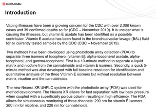 Introduction
Vaping illnesses have been a growing concern for the CDC with over 2,000 known
cases and 39 confirmed deaths so far (CDC – November 2019). It is unclear what is
causing the illnesses, but vitamin E acetate has been identified as a possible
contributor. Vitamin E acetate has been found in the bronchoalveolar lavage (BAL) fluid
for all currently tested samples by the CDC (CDC – November 2019).
Two methods have been developed using photodiode array detection (PDA) to
separate three isomers of tocopherol (vitamin E): alpha-tocopherol acetate, alpha-
tocopherol, and gamma-tocopherol. First is a 10-minute method to separate e-liquid
matrix and nicotine from the cannabinoids and vitamin E isomers. Secondly, a quick 5-
minute method was also developed with full baseline resolution for identification and
quantitative analysis of the three Vitamin E isomers but without resolution between
matrix, nicotine and the cannabinoids.
The new Nexera XR UHPLC system with the photodiode array (PDA) was used for
method development. The Nexera XR allows for fast separation with low back pressure
when coupled with a superficially porous column resulting in high efficiency. The PDA
allows for simultaneous monitoring of three channels: 290 nm for vitamin E isomers,
260 nm for nicotine, and 228 nm for cannabinoids.
 