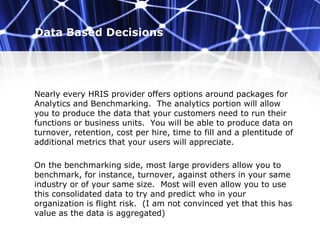 Data Based Decisions
Nearly every HRIS provider offers options around packages for
Analytics and Benchmarking. The analytics portion will allow
you to produce the data that your customers need to run their
functions or business units. You will be able to produce data on
turnover, retention, cost per hire, time to fill and a plentitude of
additional metrics that your users will appreciate.
On the benchmarking side, most large providers allow you to
benchmark, for instance, turnover, against others in your same
industry or of your same size. Most will even allow you to use
this consolidated data to try and predict who in your
organization is flight risk. (I am not convinced yet that this has
value as the data is aggregated)
 