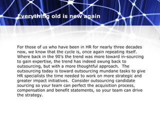 Everything old is new again
For those of us who have been in HR for nearly three decades
now, we know that the cycle is, once again repeating itself.
Where back in the 90’s the trend was more toward in-sourcing
to gain expertise, the trend has indeed swung back to
outsourcing, but with a more thoughtful approach. The
outsourcing today is toward outsourcing mundane tasks to give
HR specialists the time needed to work on more strategic and
greater impact initiatives. Consider outsourcing candidate
sourcing so your team can perfect the acquisition process,
compensation and benefit statements, so your team can drive
the strategy.
 