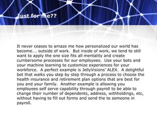 Just for me??
It never ceases to amaze me how personalized our world has
become…. outside of work. But inside of work, we tend to still
want to apply the one size fits all mentality and create
cumbersome processes for our employees. Use your bots and
your machine learning to customize experiences for your
workforce. A perfect example is JellyVisions’ ALEX. A delightful
bot that walks you step by step through a process to choose the
health insurance and retirement plan options that are best for
you and your family. Another example is allowing you
employees self serve capability through payroll to be able to
change their number of dependents, address, withholdings, etc,
without having to fill out forms and send the to someone in
payroll.
 