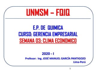 UNMSM – FQIQ
E.P. DE QUIMICA
CURSO: GERENCIA EMPRESARIAL
SEMANA 03: CLIMA ECONOMICO
Profesor: Ing. JOSÉ MANUEL GARCÍA PANTIGOZO
Lima-Perú
2020 - I
1
 