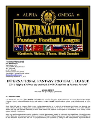 FOR IMMEDIATE RELEASE
USE AS DESIRED
Brian Slack, CEO
Entrusted NFL Media Member
NFL Soap Box
All-NFL Network
Gridiron Goose's NFL Update
International Fantasy Football League
GridironGoose@msn.com
Wednesday December 30, 2020
INTERNATIONAL FANTASY FOOTBALL LEAGUE
USA’s Mighty Cyclones are crowned World Champions of Fantasy Football
WORLD BOWL VI
112 Lonely Star @ #1 Mighty Cyclones 136
SETTING THE SCENE
It is official, NFL fans, the USA’s MIGHTY CYCLONES are crowned this year’s World Champions of Fantasy Football! The Mighty
Cyclones’ 136-112 come-from-behind victory over Mexico’s LONELY STAR in World Bowl VI proved to be just as unusual as 2020,
itself!
World Bowl VI is one for the ages. Even though the game was decided by 24 points, it certainly was much closer than what the final
score indicates. Throughout the process, six times both teams were given a 50-50 chance of winning. Nine times the odds shifted in
favor of one side over the other. Ultimately, it would come down to one player in the final game of the final week of the fantasy football
season to decide the outcome.
Going into last Sunday’s games, three of the Mighty Cyclones’ starters were already off the board, with Drew Brees, Leonard Fournette
and the Cardinals’ defense/special teams having competed in Friday’s and Saturday’s games. Together, they mustered just 34 points,
far less than their projected 48. With just six players remaining, the probability of pulling out the victory seemed impossible for the
 