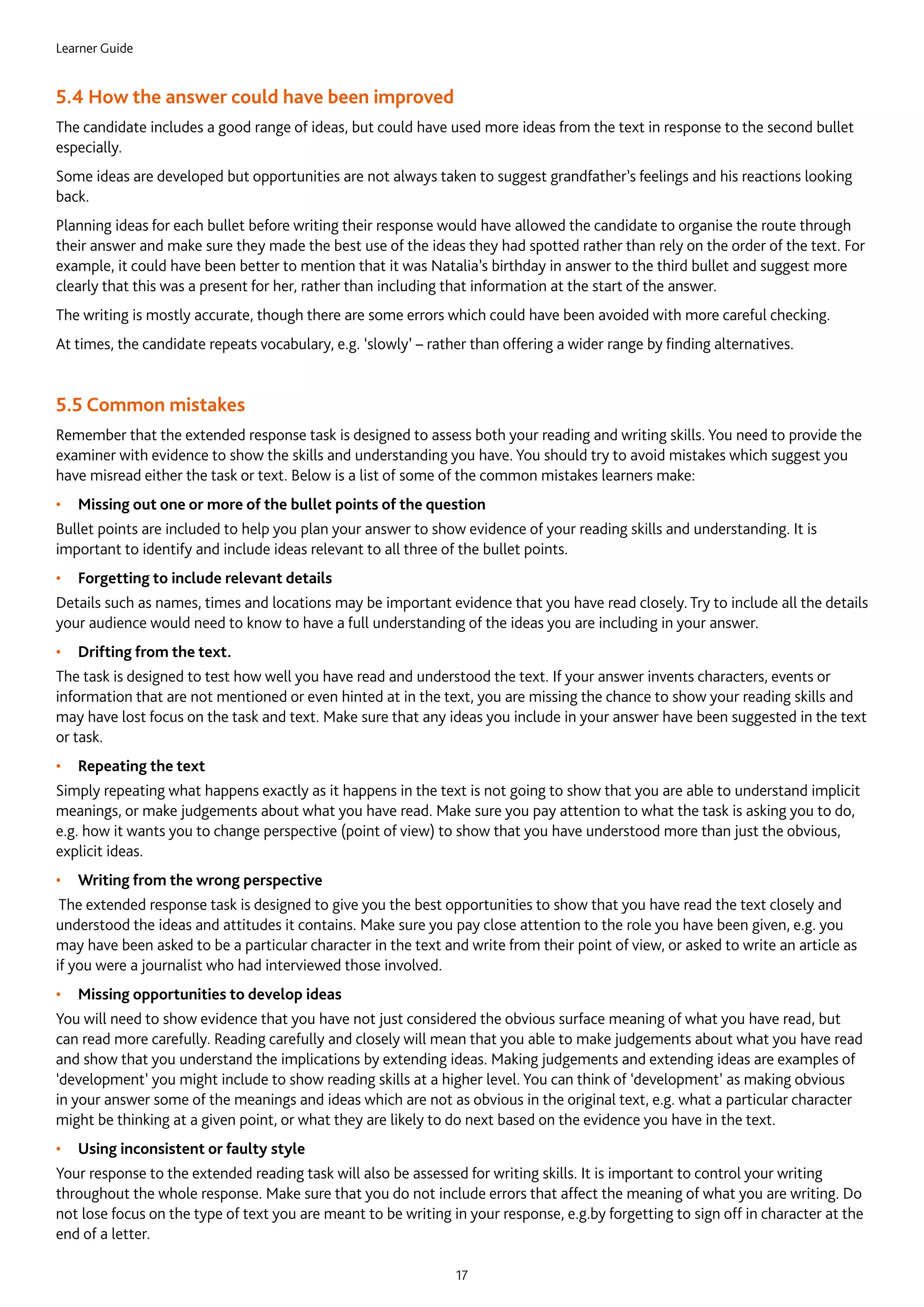 Learner Guide
17
5.4 How the answer could have been improved
The candidate includes a good range of ideas, but could have used more ideas from the text in response to the second bullet
especially.
Some ideas are developed but opportunities are not always taken to suggest grandfather’s feelings and his reactions looking
back.
Planning ideas for each bullet before writing their response would have allowed the candidate to organise the route through
their answer and make sure they made the best use of the ideas they had spotted rather than rely on the order of the text. For
example, it could have been better to mention that it was Natalia’s birthday in answer to the third bullet and suggest more
clearly that this was a present for her, rather than including that information at the start of the answer.
The writing is mostly accurate, though there are some errors which could have been avoided with more careful checking.
At times, the candidate repeats vocabulary, e.g. ‘slowly’ – rather than offering a wider range by finding alternatives.
5.5 Common mistakes
Remember that the extended response task is designed to assess both your reading and writing skills. You need to provide the
examiner with evidence to show the skills and understanding you have. You should try to avoid mistakes which suggest you
have misread either the task or text. Below is a list of some of the common mistakes learners make:
•	 Missing out one or more of the bullet points of the question
Bullet points are included to help you plan your answer to show evidence of your reading skills and understanding. It is
important to identify and include ideas relevant to all three of the bullet points.
•	 Forgetting to include relevant details
Details such as names, times and locations may be important evidence that you have read closely. Try to include all the details
your audience would need to know to have a full understanding of the ideas you are including in your answer.
•	 Drifting from the text.
The task is designed to test how well you have read and understood the text. If your answer invents characters, events or
information that are not mentioned or even hinted at in the text, you are missing the chance to show your reading skills and
may have lost focus on the task and text. Make sure that any ideas you include in your answer have been suggested in the text
or task.
•	 Repeating the text
Simply repeating what happens exactly as it happens in the text is not going to show that you are able to understand implicit
meanings, or make judgements about what you have read. Make sure you pay attention to what the task is asking you to do,
e.g. how it wants you to change perspective (point of view) to show that you have understood more than just the obvious,
explicit ideas.
•	 Writing from the wrong perspective
The extended response task is designed to give you the best opportunities to show that you have read the text closely and
understood the ideas and attitudes it contains. Make sure you pay close attention to the role you have been given, e.g. you
may have been asked to be a particular character in the text and write from their point of view, or asked to write an article as
if you were a journalist who had interviewed those involved.
•	 Missing opportunities to develop ideas
You will need to show evidence that you have not just considered the obvious surface meaning of what you have read, but
can read more carefully. Reading carefully and closely will mean that you able to make judgements about what you have read
and show that you understand the implications by extending ideas. Making judgements and extending ideas are examples of
‘development’ you might include to show reading skills at a higher level. You can think of ‘development’ as making obvious
in your answer some of the meanings and ideas which are not as obvious in the original text, e.g. what a particular character
might be thinking at a given point, or what they are likely to do next based on the evidence you have in the text.
•	 Using inconsistent or faulty style
Your response to the extended reading task will also be assessed for writing skills. It is important to control your writing
throughout the whole response. Make sure that you do not include errors that affect the meaning of what you are writing. Do
not lose focus on the type of text you are meant to be writing in your response, e.g.by forgetting to sign off in character at the
end of a letter.
 