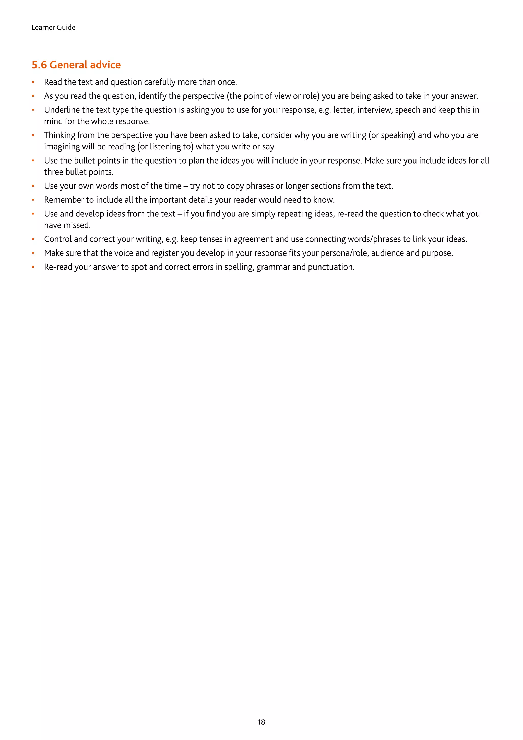 Learner Guide
18
5.6 General advice
•	 Read the text and question carefully more than once.
•	 As you read the question, identify the perspective (the point of view or role) you are being asked to take in your answer.
•	 Underline the text type the question is asking you to use for your response, e.g. letter, interview, speech and keep this in
mind for the whole response.
•	 Thinking from the perspective you have been asked to take, consider why you are writing (or speaking) and who you are
imagining will be reading (or listening to) what you write or say.
•	 Use the bullet points in the question to plan the ideas you will include in your response. Make sure you include ideas for all
three bullet points.
•	 Use your own words most of the time – try not to copy phrases or longer sections from the text.
•	 Remember to include all the important details your reader would need to know.
•	 Use and develop ideas from the text – if you find you are simply repeating ideas, re-read the question to check what you
have missed.
•	 Control and correct your writing, e.g. keep tenses in agreement and use connecting words/phrases to link your ideas.
•	 Make sure that the voice and register you develop in your response fits your persona/role, audience and purpose.
•	 Re-read your answer to spot and correct errors in spelling, grammar and punctuation.
 