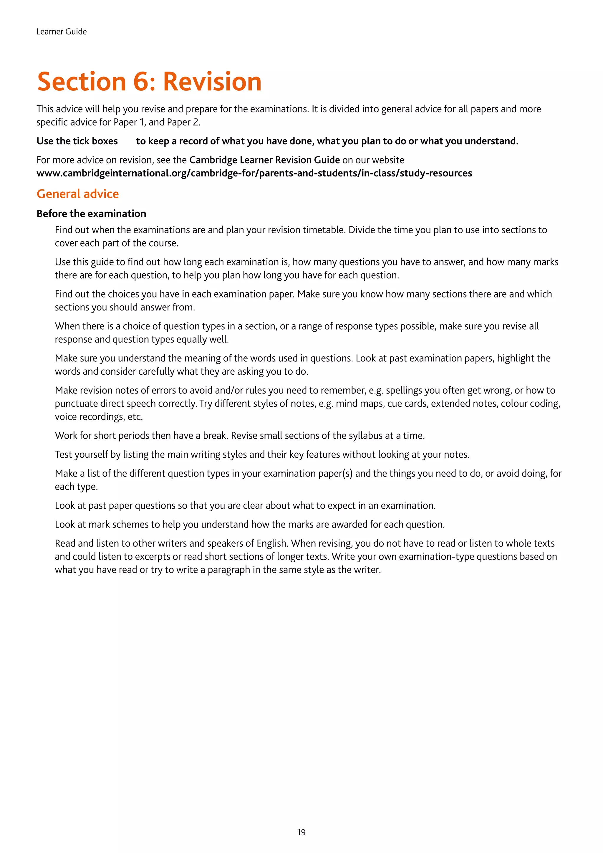 Learner Guide
19
Section 6: Revision
This advice will help you revise and prepare for the examinations. It is divided into general advice for all papers and more
specific advice for Paper 1, and Paper 2.
Use the tick boxes to keep a record of what you have done, what you plan to do or what you understand.
For more advice on revision, see the Cambridge Learner Revision Guide on our website
www.cambridgeinternational.org/cambridge-for/parents-and-students/in-class/study-resources
General advice
Before the examination
	Find out when the examinations are and plan your revision timetable. Divide the time you plan to use into sections to
cover each part of the course.
	Use this guide to find out how long each examination is, how many questions you have to answer, and how many marks
there are for each question, to help you plan how long you have for each question.
	Find out the choices you have in each examination paper. Make sure you know how many sections there are and which
sections you should answer from.
	When there is a choice of question types in a section, or a range of response types possible, make sure you revise all
response and question types equally well.
	Make sure you understand the meaning of the words used in questions. Look at past examination papers, highlight the
words and consider carefully what they are asking you to do.
	Make revision notes of errors to avoid and/or rules you need to remember, e.g. spellings you often get wrong, or how to
punctuate direct speech correctly. Try different styles of notes, e.g. mind maps, cue cards, extended notes, colour coding,
voice recordings, etc.
	Work for short periods then have a break. Revise small sections of the syllabus at a time.
	Test yourself by listing the main writing styles and their key features without looking at your notes.
	Make a list of the different question types in your examination paper(s) and the things you need to do, or avoid doing, for
each type.
	Look at past paper questions so that you are clear about what to expect in an examination.
	Look at mark schemes to help you understand how the marks are awarded for each question.
	Read and listen to other writers and speakers of English. When revising, you do not have to read or listen to whole texts
and could listen to excerpts or read short sections of longer texts. Write your own examination-type questions based on
what you have read or try to write a paragraph in the same style as the writer.
 