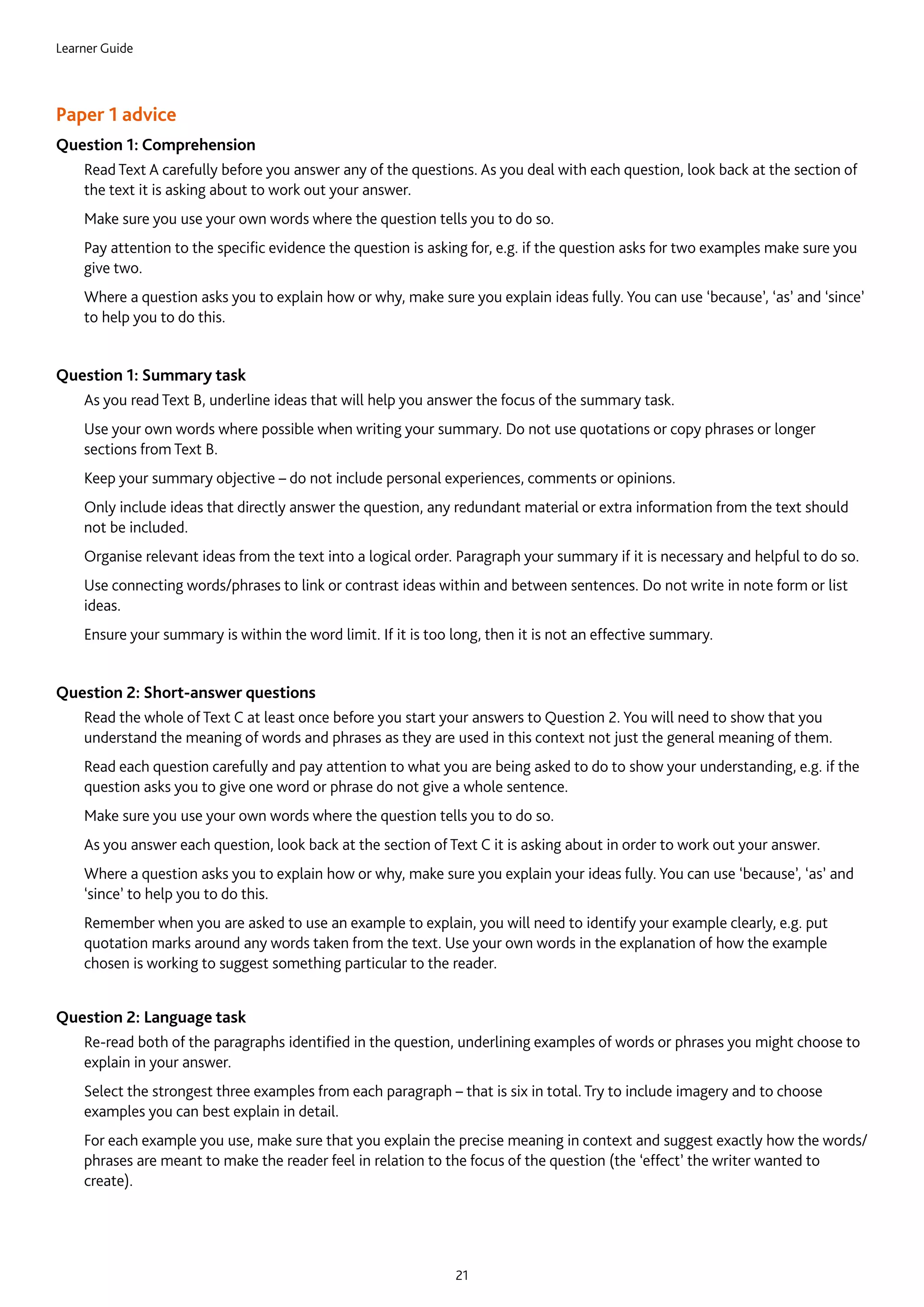 Learner Guide
21
Paper 1 advice
Question 1: Comprehension
	Read Text A carefully before you answer any of the questions. As you deal with each question, look back at the section of
the text it is asking about to work out your answer.
	Make sure you use your own words where the question tells you to do so.
	Pay attention to the specific evidence the question is asking for, e.g. if the question asks for two examples make sure you
give two.
	Where a question asks you to explain how or why, make sure you explain ideas fully. You can use ‘because’, ‘as’ and ‘since’
to help you to do this.
Question 1: Summary task
	As you read Text B, underline ideas that will help you answer the focus of the summary task.
	Use your own words where possible when writing your summary. Do not use quotations or copy phrases or longer
sections from Text B.
	Keep your summary objective – do not include personal experiences, comments or opinions.
	Only include ideas that directly answer the question, any redundant material or extra information from the text should
not be included.
	Organise relevant ideas from the text into a logical order. Paragraph your summary if it is necessary and helpful to do so.
	Use connecting words/phrases to link or contrast ideas within and between sentences. Do not write in note form or list
ideas.
	Ensure your summary is within the word limit. If it is too long, then it is not an effective summary.
Question 2: Short-answer questions
	Read the whole of Text C at least once before you start your answers to Question 2. You will need to show that you
understand the meaning of words and phrases as they are used in this context not just the general meaning of them.
	Read each question carefully and pay attention to what you are being asked to do to show your understanding, e.g. if the
question asks you to give one word or phrase do not give a whole sentence.
	Make sure you use your own words where the question tells you to do so.
	As you answer each question, look back at the section of Text C it is asking about in order to work out your answer.
	Where a question asks you to explain how or why, make sure you explain your ideas fully. You can use ‘because’, ‘as’ and
‘since’ to help you to do this.
	Remember when you are asked to use an example to explain, you will need to identify your example clearly, e.g. put
quotation marks around any words taken from the text. Use your own words in the explanation of how the example
chosen is working to suggest something particular to the reader.
Question 2: Language task
	Re-read both of the paragraphs identified in the question, underlining examples of words or phrases you might choose to
explain in your answer.
	Select the strongest three examples from each paragraph – that is six in total. Try to include imagery and to choose
examples you can best explain in detail.
	For each example you use, make sure that you explain the precise meaning in context and suggest exactly how the words/
phrases are meant to make the reader feel in relation to the focus of the question (the ‘effect’ the writer wanted to
create).
 