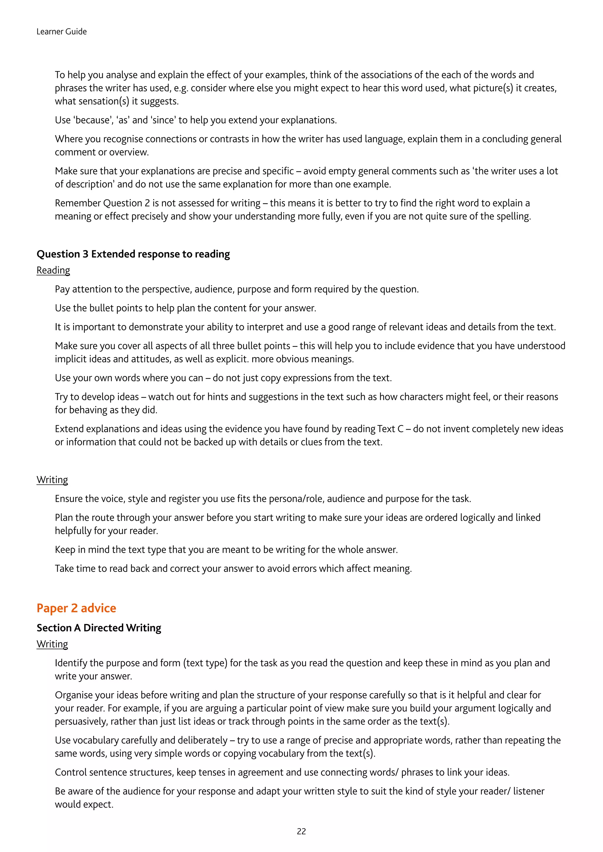 Learner Guide
22
	To help you analyse and explain the effect of your examples, think of the associations of the each of the words and
phrases the writer has used, e.g. consider where else you might expect to hear this word used, what picture(s) it creates,
what sensation(s) it suggests.
	Use ‘because’, ‘as’ and ‘since’ to help you extend your explanations.
	Where you recognise connections or contrasts in how the writer has used language, explain them in a concluding general
comment or overview.
	Make sure that your explanations are precise and specific – avoid empty general comments such as ‘the writer uses a lot
of description’ and do not use the same explanation for more than one example.
	Remember Question 2 is not assessed for writing – this means it is better to try to find the right word to explain a
meaning or effect precisely and show your understanding more fully, even if you are not quite sure of the spelling.
Question 3 Extended response to reading
Reading
	Pay attention to the perspective, audience, purpose and form required by the question.
	Use the bullet points to help plan the content for your answer.
	It is important to demonstrate your ability to interpret and use a good range of relevant ideas and details from the text.
	Make sure you cover all aspects of all three bullet points – this will help you to include evidence that you have understood
implicit ideas and attitudes, as well as explicit. more obvious meanings.
	Use your own words where you can – do not just copy expressions from the text.
	Try to develop ideas – watch out for hints and suggestions in the text such as how characters might feel, or their reasons
for behaving as they did.
	Extend explanations and ideas using the evidence you have found by reading Text C – do not invent completely new ideas
or information that could not be backed up with details or clues from the text.
Writing
	Ensure the voice, style and register you use fits the persona/role, audience and purpose for the task.
	Plan the route through your answer before you start writing to make sure your ideas are ordered logically and linked
helpfully for your reader.
	Keep in mind the text type that you are meant to be writing for the whole answer.
	Take time to read back and correct your answer to avoid errors which affect meaning.
Paper 2 advice
Section A Directed Writing
Writing
	Identify the purpose and form (text type) for the task as you read the question and keep these in mind as you plan and
write your answer.
	Organise your ideas before writing and plan the structure of your response carefully so that is it helpful and clear for
your reader. For example, if you are arguing a particular point of view make sure you build your argument logically and
persuasively, rather than just list ideas or track through points in the same order as the text(s).
	Use vocabulary carefully and deliberately – try to use a range of precise and appropriate words, rather than repeating the
same words, using very simple words or copying vocabulary from the text(s).
	Control sentence structures, keep tenses in agreement and use connecting words/ phrases to link your ideas.
	Be aware of the audience for your response and adapt your written style to suit the kind of style your reader/ listener
would expect.
 