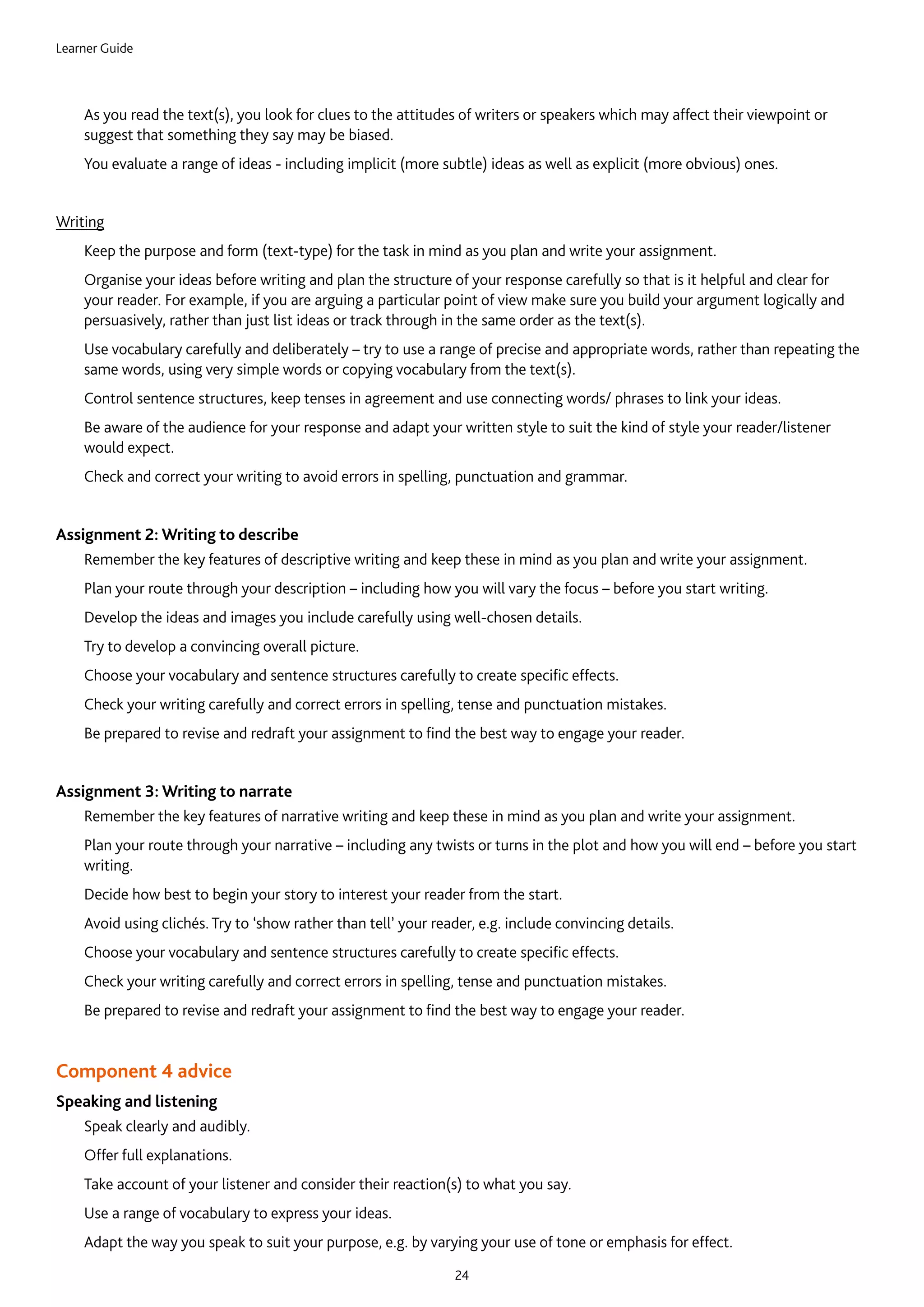 Learner Guide
24
	As you read the text(s), you look for clues to the attitudes of writers or speakers which may affect their viewpoint or
suggest that something they say may be biased.
	You evaluate a range of ideas - including implicit (more subtle) ideas as well as explicit (more obvious) ones. 
Writing
	Keep the purpose and form (text-type) for the task in mind as you plan and write your assignment.
	Organise your ideas before writing and plan the structure of your response carefully so that is it helpful and clear for
your reader. For example, if you are arguing a particular point of view make sure you build your argument logically and
persuasively, rather than just list ideas or track through in the same order as the text(s).
	Use vocabulary carefully and deliberately – try to use a range of precise and appropriate words, rather than repeating the
same words, using very simple words or copying vocabulary from the text(s).
	Control sentence structures, keep tenses in agreement and use connecting words/ phrases to link your ideas.
	Be aware of the audience for your response and adapt your written style to suit the kind of style your reader/listener
would expect.
	Check and correct your writing to avoid errors in spelling, punctuation and grammar.
Assignment 2: Writing to describe
	Remember the key features of descriptive writing and keep these in mind as you plan and write your assignment.
	Plan your route through your description – including how you will vary the focus – before you start writing.
	Develop the ideas and images you include carefully using well-chosen details.
	Try to develop a convincing overall picture.
	Choose your vocabulary and sentence structures carefully to create specific effects.
	Check your writing carefully and correct errors in spelling, tense and punctuation mistakes.
	Be prepared to revise and redraft your assignment to find the best way to engage your reader.
Assignment 3: Writing to narrate
	Remember the key features of narrative writing and keep these in mind as you plan and write your assignment.
	Plan your route through your narrative – including any twists or turns in the plot and how you will end – before you start
writing.
	Decide how best to begin your story to interest your reader from the start.
	Avoid using clichés. Try to ‘show rather than tell’ your reader, e.g. include convincing details.
	Choose your vocabulary and sentence structures carefully to create specific effects.
	Check your writing carefully and correct errors in spelling, tense and punctuation mistakes.
	Be prepared to revise and redraft your assignment to find the best way to engage your reader.  
Component 4 advice
Speaking and listening
	Speak clearly and audibly.
	Offer full explanations.
	Take account of your listener and consider their reaction(s) to what you say.
	Use a range of vocabulary to express your ideas.
	Adapt the way you speak to suit your purpose, e.g. by varying your use of tone or emphasis for effect.
 