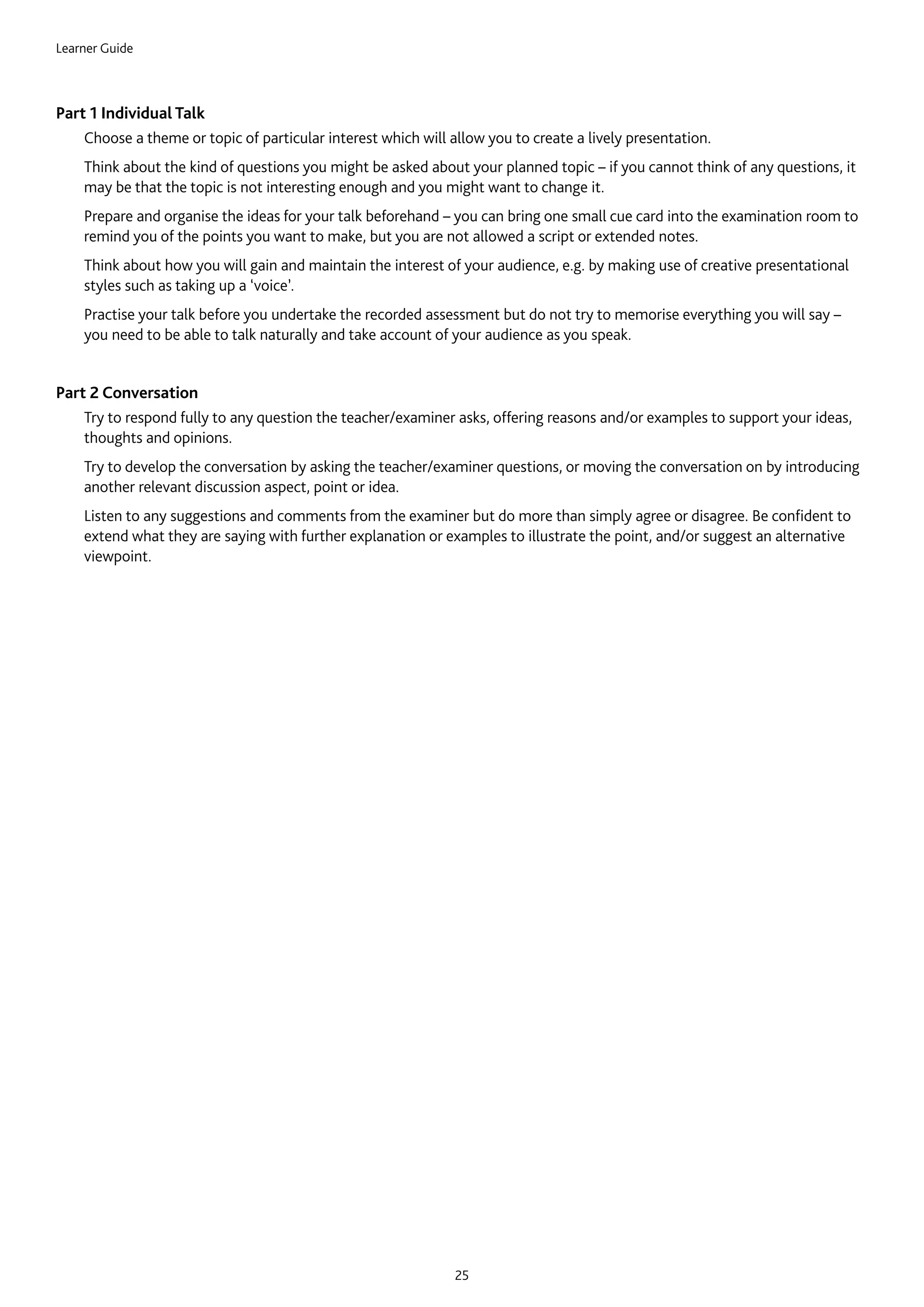 Learner Guide
25
Part 1 Individual Talk
	Choose a theme or topic of particular interest which will allow you to create a lively presentation.
	Think about the kind of questions you might be asked about your planned topic – if you cannot think of any questions, it
may be that the topic is not interesting enough and you might want to change it.
	Prepare and organise the ideas for your talk beforehand – you can bring one small cue card into the examination room to
remind you of the points you want to make, but you are not allowed a script or extended notes.
	Think about how you will gain and maintain the interest of your audience, e.g. by making use of creative presentational
styles such as taking up a ‘voice’.
	Practise your talk before you undertake the recorded assessment but do not try to memorise everything you will say –
you need to be able to talk naturally and take account of your audience as you speak.
Part 2 Conversation
	Try to respond fully to any question the teacher/examiner asks, offering reasons and/or examples to support your ideas,
thoughts and opinions.
	Try to develop the conversation by asking the teacher/examiner questions, or moving the conversation on by introducing
another relevant discussion aspect, point or idea.
	Listen to any suggestions and comments from the examiner but do more than simply agree or disagree. Be confident to
extend what they are saying with further explanation or examples to illustrate the point, and/or suggest an alternative
viewpoint.
 