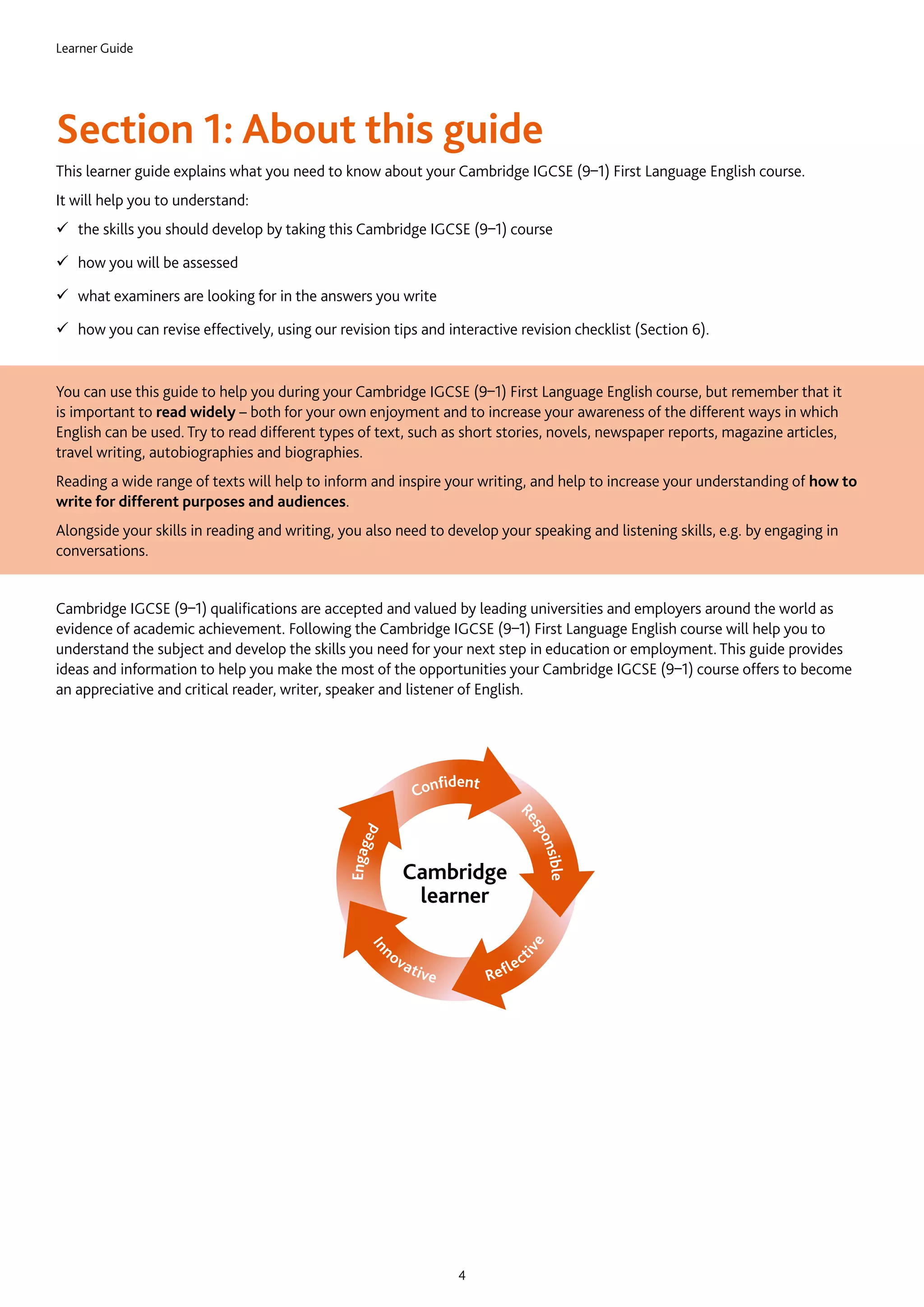 Learner Guide
4
Section 1: About this guide
This learner guide explains what you need to know about your Cambridge IGCSE (9–1) First Language English course.
It will help you to understand:
99 the skills you should develop by taking this Cambridge IGCSE (9–1) course
99 how you will be assessed
99 what examiners are looking for in the answers you write
99 how you can revise effectively, using our revision tips and interactive revision checklist (Section 6).
You can use this guide to help you during your Cambridge IGCSE (9–1) First Language English course, but remember that it
is important to read widely – both for your own enjoyment and to increase your awareness of the different ways in which
English can be used. Try to read different types of text, such as short stories, novels, newspaper reports, magazine articles,
travel writing, autobiographies and biographies.
Reading a wide range of texts will help to inform and inspire your writing, and help to increase your understanding of how to
write for different purposes and audiences.
Alongside your skills in reading and writing, you also need to develop your speaking and listening skills, e.g. by engaging in
conversations.
Cambridge IGCSE (9–1) qualifications are accepted and valued by leading universities and employers around the world as
evidence of academic achievement. Following the Cambridge IGCSE (9–1) First Language English course will help you to
understand the subject and develop the skills you need for your next step in education or employment. This guide provides
ideas and information to help you make the most of the opportunities your Cambridge IGCSE (9–1) course offers to become
an appreciative and critical reader, writer, speaker and listener of English.
Cambridge
learner
 