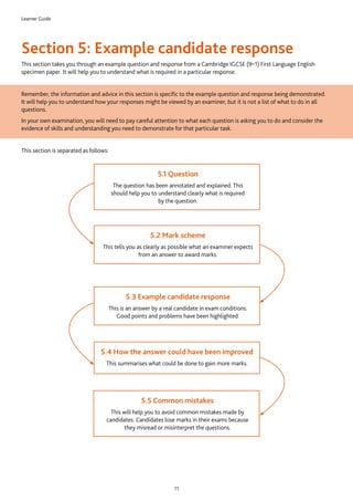 Learner Guide
11
Section 5: Example candidate response
This section takes you through an example question and response from a Cambridge IGCSE (9–1) First Language English
specimen paper. It will help you to understand what is required in a particular response.
Remember, the information and advice in this section is specific to the example question and response being demonstrated.
It will help you to understand how your responses might be viewed by an examiner, but it is not a list of what to do in all
questions.
In your own examination, you will need to pay careful attention to what each question is asking you to do and consider the
evidence of skills and understanding you need to demonstrate for that particular task.
This section is separated as follows:
5.1 Question
The question has been annotated and explained. This
should help you to understand clearly what is required
by the question.
5.2 Mark scheme
This tells you as clearly as possible what an examiner expects
from an answer to award marks.
5.3 Example candidate response
This is an answer by a real candidate in exam conditions.
Good points and problems have been highlighted.
5.4 How the answer could have been improved
This summarises what could be done to gain more marks.
5.5 Common mistakes
This will help you to avoid common mistakes made by
candidates. Candidates lose marks in their exams because
they misread or misinterpret the questions.
 