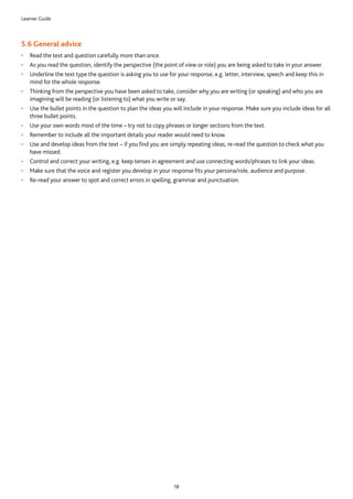 Learner Guide
18
5.6 General advice
•	 Read the text and question carefully more than once.
•	 As you read the question, identify the perspective (the point of view or role) you are being asked to take in your answer.
•	 Underline the text type the question is asking you to use for your response, e.g. letter, interview, speech and keep this in
mind for the whole response.
•	 Thinking from the perspective you have been asked to take, consider why you are writing (or speaking) and who you are
imagining will be reading (or listening to) what you write or say.
•	 Use the bullet points in the question to plan the ideas you will include in your response. Make sure you include ideas for all
three bullet points.
•	 Use your own words most of the time – try not to copy phrases or longer sections from the text.
•	 Remember to include all the important details your reader would need to know.
•	 Use and develop ideas from the text – if you find you are simply repeating ideas, re-read the question to check what you
have missed.
•	 Control and correct your writing, e.g. keep tenses in agreement and use connecting words/phrases to link your ideas.
•	 Make sure that the voice and register you develop in your response fits your persona/role, audience and purpose.
•	 Re-read your answer to spot and correct errors in spelling, grammar and punctuation.
 