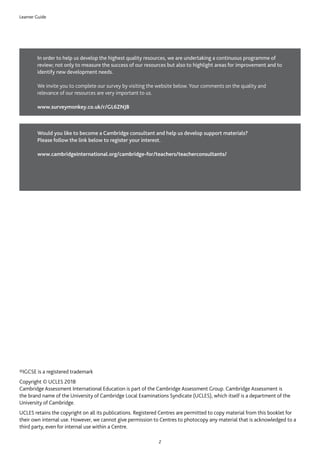 Learner Guide
2
In order to help us develop the highest quality resources, we are undertaking a continuous programme of
review; not only to measure the success of our resources but also to highlight areas for improvement and to
identify new development needs.
We invite you to complete our survey by visiting the website below. Your comments on the quality and
relevance of our resources are very important to us.
www.surveymonkey.co.uk/r/GL6ZNJB
®IGCSE is a registered trademark
Copyright © UCLES 2018
Cambridge Assessment International Education is part of the Cambridge Assessment Group. Cambridge Assessment is
the brand name of the University of Cambridge Local Examinations Syndicate (UCLES), which itself is a department of the
University of Cambridge.
UCLES retains the copyright on all its publications. Registered Centres are permitted to copy material from this booklet for
their own internal use. However, we cannot give permission to Centres to photocopy any material that is acknowledged to a
third party, even for internal use within a Centre.
Would you like to become a Cambridge consultant and help us develop support materials?
Please follow the link below to register your interest.
www.cambridgeinternational.org/cambridge-for/teachers/teacherconsultants/
 