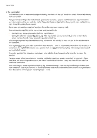 Learner Guide
20
In the examination
	Read the instructions on the examination paper carefully and make sure that you answer the correct number of questions
from each section.
	Plan your time according to the marks for each question. For example, a question worth three marks requires less time
and a shorter answer than one worth ten marks. If a question has several parts, then the parts with more marks will need
more time and more developed answers.
	Do not leave out questions or parts of questions. Remember, no answer means no mark.
	Read each question carefully so that you are clear what you need to do.
•	 Identify the key words – you could underline or highlight them.
•	 Identify the other key words and guidance, e.g. if it is important to use your own words, or write no more than a
certain number of words in your answer, the question will tell you.
	Read through all parts of a question before starting your answer. This will help to make sure you do not repeat material
and waste time.
	Read any text(s) you are given in the examination more than once – circle or underline key information and ideas to use in
your answer. You might find it useful to use a question mark or wiggly line next to anything in the text you are unsure of
and need to look back at.
	Answer the question. Stay focused on what you are being asked to do and only write what is needed to answer the
question.
	Plan your answer before you write them. Rambling, muddled or repetitious answers are unlikely to score well – if you
know what you are planning to write before you start it is easier to communicate clearly and make efficient use of the
time in the examination.
	Make sure that your answer is presented helpfully, e.g. your hand-writing is clear and any corrections you make to your
work can be read easily. If you continue an answer on another sheet make sure that the continuation is clearly labelled to
show the question number you are answering. Paper 1 advice
 