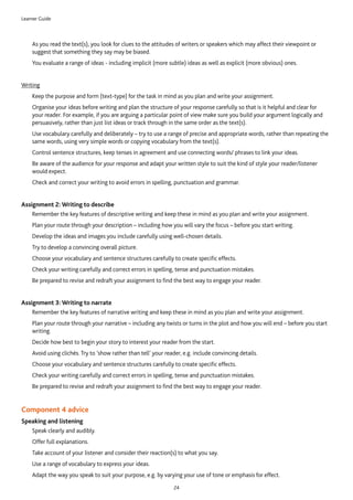 Learner Guide
24
	As you read the text(s), you look for clues to the attitudes of writers or speakers which may affect their viewpoint or
suggest that something they say may be biased.
	You evaluate a range of ideas - including implicit (more subtle) ideas as well as explicit (more obvious) ones. 
Writing
	Keep the purpose and form (text-type) for the task in mind as you plan and write your assignment.
	Organise your ideas before writing and plan the structure of your response carefully so that is it helpful and clear for
your reader. For example, if you are arguing a particular point of view make sure you build your argument logically and
persuasively, rather than just list ideas or track through in the same order as the text(s).
	Use vocabulary carefully and deliberately – try to use a range of precise and appropriate words, rather than repeating the
same words, using very simple words or copying vocabulary from the text(s).
	Control sentence structures, keep tenses in agreement and use connecting words/ phrases to link your ideas.
	Be aware of the audience for your response and adapt your written style to suit the kind of style your reader/listener
would expect.
	Check and correct your writing to avoid errors in spelling, punctuation and grammar.
Assignment 2: Writing to describe
	Remember the key features of descriptive writing and keep these in mind as you plan and write your assignment.
	Plan your route through your description – including how you will vary the focus – before you start writing.
	Develop the ideas and images you include carefully using well-chosen details.
	Try to develop a convincing overall picture.
	Choose your vocabulary and sentence structures carefully to create specific effects.
	Check your writing carefully and correct errors in spelling, tense and punctuation mistakes.
	Be prepared to revise and redraft your assignment to find the best way to engage your reader.
Assignment 3: Writing to narrate
	Remember the key features of narrative writing and keep these in mind as you plan and write your assignment.
	Plan your route through your narrative – including any twists or turns in the plot and how you will end – before you start
writing.
	Decide how best to begin your story to interest your reader from the start.
	Avoid using clichés. Try to ‘show rather than tell’ your reader, e.g. include convincing details.
	Choose your vocabulary and sentence structures carefully to create specific effects.
	Check your writing carefully and correct errors in spelling, tense and punctuation mistakes.
	Be prepared to revise and redraft your assignment to find the best way to engage your reader.  
Component 4 advice
Speaking and listening
	Speak clearly and audibly.
	Offer full explanations.
	Take account of your listener and consider their reaction(s) to what you say.
	Use a range of vocabulary to express your ideas.
	Adapt the way you speak to suit your purpose, e.g. by varying your use of tone or emphasis for effect.
 