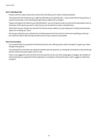 Learner Guide
25
Part 1 Individual Talk
	Choose a theme or topic of particular interest which will allow you to create a lively presentation.
	Think about the kind of questions you might be asked about your planned topic – if you cannot think of any questions, it
may be that the topic is not interesting enough and you might want to change it.
	Prepare and organise the ideas for your talk beforehand – you can bring one small cue card into the examination room to
remind you of the points you want to make, but you are not allowed a script or extended notes.
	Think about how you will gain and maintain the interest of your audience, e.g. by making use of creative presentational
styles such as taking up a ‘voice’.
	Practise your talk before you undertake the recorded assessment but do not try to memorise everything you will say –
you need to be able to talk naturally and take account of your audience as you speak.
Part 2 Conversation
	Try to respond fully to any question the teacher/examiner asks, offering reasons and/or examples to support your ideas,
thoughts and opinions.
	Try to develop the conversation by asking the teacher/examiner questions, or moving the conversation on by introducing
another relevant discussion aspect, point or idea.
	Listen to any suggestions and comments from the examiner but do more than simply agree or disagree. Be confident to
extend what they are saying with further explanation or examples to illustrate the point, and/or suggest an alternative
viewpoint.
 