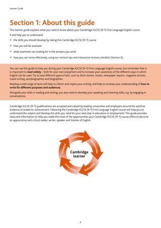 Learner Guide
4
Section 1: About this guide
This learner guide explains what you need to know about your Cambridge IGCSE (9–1) First Language English course.
It will help you to understand:
99 the skills you should develop by taking this Cambridge IGCSE (9–1) course
99 how you will be assessed
99 what examiners are looking for in the answers you write
99 how you can revise effectively, using our revision tips and interactive revision checklist (Section 6).
You can use this guide to help you during your Cambridge IGCSE (9–1) First Language English course, but remember that it
is important to read widely – both for your own enjoyment and to increase your awareness of the different ways in which
English can be used. Try to read different types of text, such as short stories, novels, newspaper reports, magazine articles,
travel writing, autobiographies and biographies.
Reading a wide range of texts will help to inform and inspire your writing, and help to increase your understanding of how to
write for different purposes and audiences.
Alongside your skills in reading and writing, you also need to develop your speaking and listening skills, e.g. by engaging in
conversations.
Cambridge IGCSE (9–1) qualifications are accepted and valued by leading universities and employers around the world as
evidence of academic achievement. Following the Cambridge IGCSE (9–1) First Language English course will help you to
understand the subject and develop the skills you need for your next step in education or employment. This guide provides
ideas and information to help you make the most of the opportunities your Cambridge IGCSE (9–1) course offers to become
an appreciative and critical reader, writer, speaker and listener of English.
Cambridge
learner
 