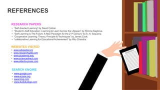 RESEARCH PAPERS
• “Self directed Learning” by David Cottrel.
• “Student’s Self Education: Learning to Learn Across the Lifespan” by Rimma Sagitova.
• “Self Learning is The Future: A New Paradigm for the 21st Century” by A .H. Sequeira.
• “Cooperative Learning: Theory, Principle & Techniques” by James Cook.
• “collaborative Learning for Educational Achievement” by Ritu Chandra.
WEBSITES VISITED
• www.wikipedia.org
• www.researchgate.com
• www.academia.edu
• www.sciencedirect.com
• www.atlantis-press.com
SEARCH ENGINE
• www.google.com
• www.ecosia.org
• www.bing.com
• www.duckduckgo.com
REFERENCES
 